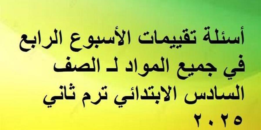 أسئلة تقييمات الأسبوع الرابع في جميع المواد لـ الصف السادس الابتدائي ترم ثاني 2025