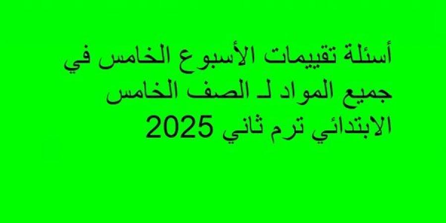 أسئلة تقييمات الأسبوع الخامس في جميع المواد لـ الصف الخامس الابتدائي ترم ثاني 2025